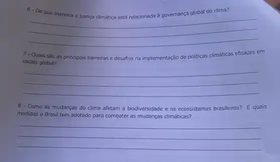 6-De	global do clima
__
discrimination
7 - Quais são as principais barreiras e desafios na implementação de politicas climáticas eficazes em
escala global?
__
8 - Como as mudanças do clima afetam a biodiversidade e os ecossistemas brasileiros? E quais
medidas o Brasil tem adotado para combater as mudanças climáticas?
__