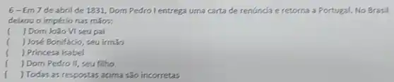 6-Em7 de abril de 1331 Dom Pedro l entrega uma carta de renuncia e retorna a Portugal. No Brasil
deixou o império nas mãos:
( ) Dom João VI seu pai
( ) José Bonifacio, seu irmão
( ) Princesa Isabel
() Dom Pedro II seu filho
( ) Todas as respostas acima são incorretas