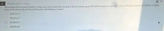 6
Multiple Choice 1 point
Ramiro got his first job in 2006, In that year, Social Security taxwas 6.2%  income up to 94,200. Medicare e taxwas 1.45%  If Ramiro earned 73,010 in 2006,
how much did he pay for Social Security and Medicare taxes?
 7621.57
 6521.27
 5585.27
 4000.00