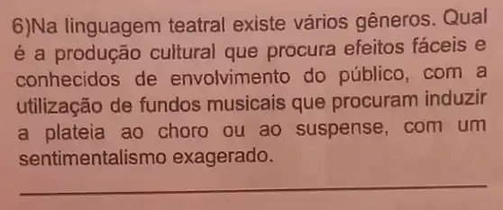 6)Na linguagem teatral existe vários gêneros.Qual
é a produção cultural que procura efeitos faceis e
conhecidos de envolvimento do público,com a
utilização de fundos musicais que procuram induzir
a plateia ao choro ou ao suspense com um
sentimentalismo exagerado.
__