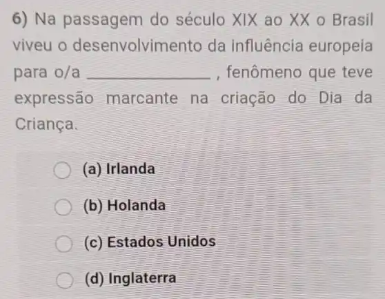 6)Na pa ssagem do século XIX ao XX o Brasil
viveu o envolvime da influência europeia
para o/a __ , fe nômeno que teve
expres narcante na criação do Dia da
Criança.
(a) Irlanda
(b)Holanda
(c) Estados Unidos
(d) Inglaterra