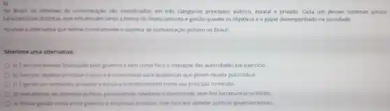 6)
No Brasil, os sistemas de comunicaçǎo sào classificados em três categorias principais:público, estatal e privado. Cada um desses sistemas possui
caracteristicas distintas que influenciam tanto a forma de financiamento e gestão quanto os objetivos e o papel desempenhado na sociedade.
Assinale a alternativa que define corretamente o sistema de comunicação público no Brasil:
Selecione uma alternativa:
a) E exclusivamente financiado pelo governo e tem como foco o interesse das autoridades em exercicio.
b) Tem por objetivo principal o lucro e e direcionado para audiências que gerem receita publicitária.
c) Egendo por entidades privadas e busca o entretenimento como seu principal conteúdo.
d) Visa atender ao interesse publico promovendo cidadania e diversidade, sem fins lucrativos prioritários
e) Possui gestáo mista entre governo e empresas privadas com foco em atender politicas governamentais.