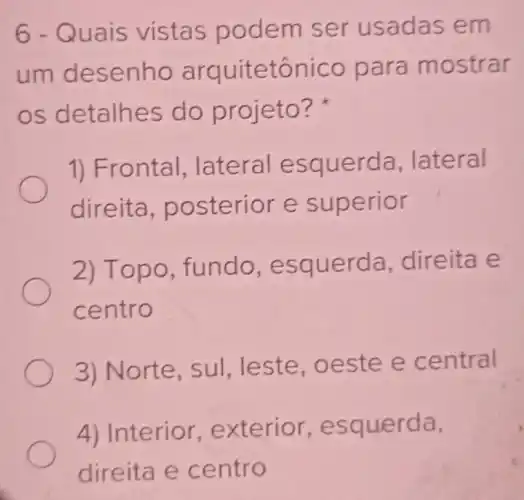 6-Quais vistas podem ser usadas em
um desenho arquitetônico para mostrar
os detalhes do projeto?
1) Frontal .lateral esquerda .lateral
direita posterior e superior
2) Topo fundo , esquerda direita e
centro
3) Norte, sul leste,oeste e central
4) Interior exterio , esquerda,
direita e centro