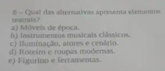 6-Qual das alternativas apresenta elementos
teatrais?
a) Móveis de época.
b)Instrumentos musicais clássicos.
c) Huminação , atores e cenário.
d) Roteiro e roupas modernas.
e) Figurino e ferramentas.