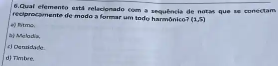 6.Qual elemento está relacionado com a sequência de notas que se conectam
reciprocamente de modo a formar um todo harmônico?
(1,5)
a) Ritmo.
b) Melodia.
c) Densidade.
d) Timbre.