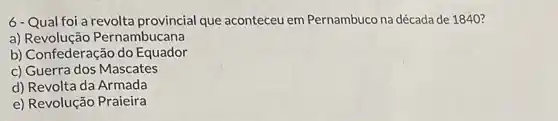 6-Qual foi a revolta provincial que aconteceu em Pernambuco na década de 1840 ?
a) Revolução Pernambucana
b) Confederação do Equador
c) Guerra dos Mascates
d) Revolta da Armada
e) Revolução Praieira