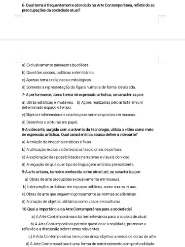 6-Qual tema é frequentemente abordado na Arte Contemporânea refletindo as
preocupações da sociedade atual?
a) Exclusiv amente paisagens bucólicas.
b) Questões sociais, politicas e identitárias.
c) Apenas temas religiosos e mitológicos.
d) Somente a representaçãc da figura humana de forma idealizada.
7- A performance, como forma deexpressão artística, se caracteriza por:
a) Obras estáticas e imutáveis. b) Ações realizadas pelo artista emum
determinado espaço etempo.
c)Objetos tridimensionais criados para serem expostos em museus.
d) Desenhos e pinturas em papel.
8-A videoarte, surgida com o advento da tecnologia , utiliza o vídeo como meio
de expressão artistica. Qual característica abaixo define a videoarte?
a) A criação deimagens estáticas e fixas.
b) A utilização exclusiva detécnicastradicionais depintura.
c) Aexploração das possibilidades narrativas evisuais do video
d) A negação de qualquer tipo delinguagem artistica pré-existente.
9-A.arte urbana, também conhecida como street art, se caracteriza por:
a) Obras de arte produzidas exclusivamente em museus.
b) Intervenções artisticas em espaços públicos, como muros eruas.
c) Obras de arte que seguem rigorosamente as normas acadêmicas.
d) Acriação de objetos utilitários como vasos eesculturas.
10-Qual a importância da Arte Contemporânea para a sociedade?
a) A Arte Contemporânea não tem relevância para a sociedade atual.
b) A Arte Contemporânea permite questionar a realidade promover a
reflexão e a discussãc sobre temas relevantes.
c) A Arte Contemporânea tem como único objetivo a venda de obras de arte.
d) A Arte Contemporânea é uma forma de entretenimento sem profundidade.