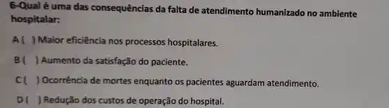 6-Qual é uma das consequências da falta de atendimento humanizado no ambiente
hospitalar:
Al ) Maior eficiência nos processos hospitalares.
B () Aumento da satisfação do paciente.
cl ) Ocorrência de mortes enquanto os pacientes aguardam atendimento.
DI ) Redução dos custos de operação do hospital.