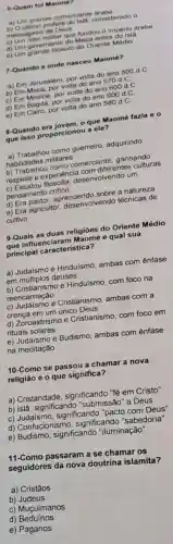 6-Quem fol Maome?
a) Um grande comerciante arabe
b) Oultimo profeta do Isla, considerado o
mensageiro de Deus
c) Um lider militar que fundou o imperio drabe
d) Um governante de Meca antes do Isla
e) Um grande filosofo do Oriente Modio
7-Quando e onde nasceu Maomé?
a) Em Jerusalêm, por volta do ano 500 d.C.
b) Em Meca, por volta do ano 570d.C
c) Em Medina, por volta do ano 600d.C
d) Em Bagda, por volta do ano 600dC
e) Em Cairo, por volta do ano 580d.C
8-Quando era jovem o que Maomé fazia oo
que isso proporcionou a ele?
a) Trabalhou como guerreiro adquirindo
habilidades militares
b) Trabalhou como comerciante, ganhando
respeito e experiência culturas
c) Estudou filosofia desenvolvendo um
pensamento critico
d) Era pastor, aprendendo sobre a natureza
e) Era agricultor desenvolvendo técnicas de
cultivo
9-Quais as duas religiōes do Oriente Médio
que influenciaram Maomé e qual sua
principal caracteristica?
a) Judaismo e Hindulsmo ambas com ênfase
em múltiplos deuses
b) Cristianismo e Hinduismo com foco na
reencamação
c) Judaismo e Cristianismo , ambas com a
crença em um único Deus
d) Zoroastrismo e Cristianismo, com foco em
rituais solares
e) Judaismo e Budismo ambas com ênfase
na meditação
10-Como se passou a chamar a nova
religião e o que significa?
a) Cristandade, significando "fé em Cristo"
b) Islã, significandc "submissão" a Deus
c) Judaismo, significando "pacto com Deus"
d) Confucionismo , significando "sabedoria'
e) Budismo, significando "iluminação"
11-Como passaram a se chamar os
seguidores da nova doutrina islamita?
a) Cristãos
b)Judeus
c) Muçulmanos
d)Beduínos
e)Paganos