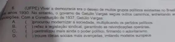 6.
(UFPE) Viver a democracia era o desejo de multics grupos politicos existentes no Brasil
Is anos 1930. No entanto , o governo de Gettilio Vargas seguia outros caminhos enfrentando as
posições. Com a Constituição de 1937, Getúio Vargas:
A. () procurou modernizar a sociedade, multiplicando os partidos politicos.
B. () refez a legislação sindical, garantindo as reivindicapōes operarias.
C. () centralizou mais ainda o poder politico, firmando o autoritarismo.
D. () trouxe ideias sociais mais avançadas, imitando modelos europeus