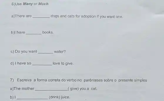 6)Use Many or Much
a)There are __ dogs and cats for adoption if you want one.
b)I have __ books.
c) Do you want __ water?
d) I have so __ love to give.
7) Escreva a forma correta do verbo no parênteses sobre o presente simples
a)The mother __ (give) you a cat.
b) I __ (drink) juice.