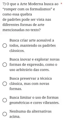 7) 0 que a Arte Moderna busca ao
"romper com os formalismos
como essa quebra
de padrões pode ser vista nas
diferentes formas de arte
mencionadas no texto?
Busca criar arte acessível a
todos , mantendo os padrões
clássicos.
Busca inovare explorar novas
formas de expressão , como o
uso arbitrário das cores.
Busca preservar a técnica
classica , mas com novas
formas.
Busca limitar o uso de formas
geométricas e cores vibrantes.
Nenhuma da alternativas
acima.