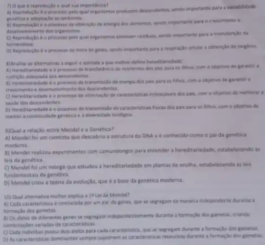 7) 0 que é reproduçã equal sua importância?
A) Reprodução éo processo pelo qual organismos producem descendentes, sendo importante para a variabilidade
genetica e adaptação ao ambiente.
B) Reprodução é o processo de obtenção de energia dos alimentos, sendo importante para o crescimento e
desenvolvimento dos organismos.
C) Reprodução é o processo pelo qual organismos eliminam residuos, sendo importante para a manutenção da
homeostase.
D) Reproduçãoé o processo de troca de gases sendo importante para a respiração celular e obtenção de oxigênio
8)Analise as alternativas a seguir e assinale a que melhor define hereditariedade
A) Hereditariedade é o processo de transferéncia de nutrientes dos pais para os filhos, com o objetivo de garantir a
nutriçlo adequada dos descendentes.
B) Hereditariedade 6 o processo de transmissso de energia dos pais para os filhos, com o objetivo de garantir o
crescimento e desenvolvimento dos descendentes.
C) Hereditariedade éo processo de eliminação de caracteristicas indesejáveis dos pais com o objetivo de melhorar a
saude dos descendentes.
D) Mereditariedade é o processo de transmisslo de caracteristicas fisicas dos pais para os filhos, com o objetivo de
manter a continuidade genética e a diversidade biológica.
9)Qual a relação entre Mendel e a Genética?
A) Mendel foi um cientista que descobriu a estrutura do DNA e é conhecido como o pai da genética
moderna.
B) Mendel realizou experimentos com camundongos para entender a hereditariedade, estabelecendo as
leis da genética.
C) Mendel foi um monge que estudou a hereditariedade em plantas de ervilha, estabelecendo as leis
fundamentais da genética.
D) Mendel criou a teoria da evolução, que é a base da genética moderna.
10) Qual alternativa melhor explica a 1 Leide Mendel?
A) Cada caracteristica é controlada por um par de genes, que se segregam de maneira independente durante a
formação dos gametas.
B) Os alelos de diferentes genes se segregam independentemente durante a formaç,do dos gametas, criando
combinaçbes variadas de caracteristicas.
C) Cada individuo possui dois alelos para cada caracteristica, que se segregam durante a formação dos gametas.
D) As caracteristicas dominantes sempre suprimem as caracteristicas recessivas durante a formação dos gametas