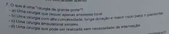 7. 0 que é uma "cirurgia de grande porte"?
- a) Uma cirurgia que requer apenas anestesia local
- b) Uma cirurgia com alta complexidade longa duração e maior risco para o paciente
-d) Uma cirurgia que pode ser realizada sem necessidade de internação
- c) Uma cirurgia ambulatorial simples