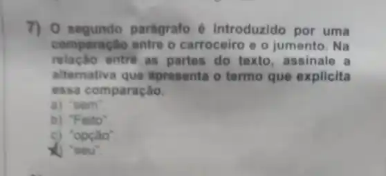 7) 0 segundo paragrafo é introduzido por uma
comparação entre o carroceiro e o jumento. Na
relação entre as partes do texto assinale a
alternativa que apresenta o termo que explicita
essa comparação.
a) "sem".
b) "Feito"
c) "opção".
X) "seu".