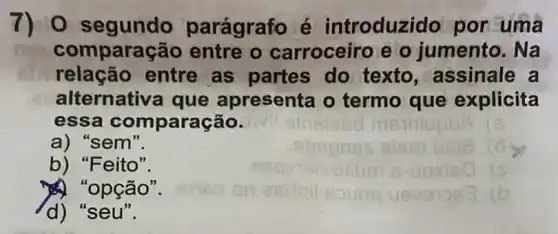 7) 0 segundo parágrafo é introduzi do por uma
comparação entre o carroceiro e o jumento. Na
relação entre as partes do texto,assinale a
alternativa que apresenta o termo que explicita
essa comparação.
a) "sem".
b) "Feito".
a) "opção".
d) "seu".