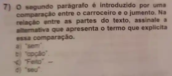 7) 0 segundo parágrafo introduzido por uma
comparação entre o carroceiro eo jumento . Na
entre as partes do texto , assinale , a
.Iternativa que apresenta o termo que explicita
essa comparação.
a) 's em
b) 'opçâo".
x) Feito'.
d) 'seu'