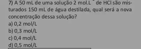 7) A 50 mL de uma solução 2mol.L de HCl são mis-
turados 150 mL de água destilada, qual será a nova
concentração dessa solução?
a) 0,2mol/L
b) 0,3mol/L
c) 0,4mol/L
d) 0,5mol/L