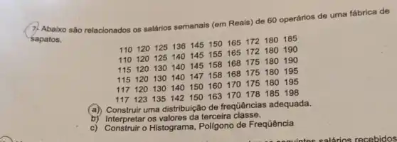 7. Abaixo são relacionados os salários semanais (em Reais) de 60 operários de uma fábrica de
sapatos.
110120125136145150165 172180185
110120 125140145 155165172180190
115120 130140145158168175180190
115120 130140147158168175180195
117 120130140150160170 175180195
117 123135142150163170178 185198
(a)
Construir uma distribuição de frequências adequada.
b) Interpretar os valores da terceira classe.
c) Construir o Histograma, Polígono de Frequência