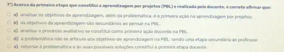 7") Acerca da primeira etapa que constitui a aprendizagem por projetos (PBL) e realizada pelo docente, é correto afirmar que:
a) analisar os objetivos de aprendizagem, além da problemática, é a primeira ação na aprendizagem por projetos.
b) os objetivos de aprendizagem são secundários ao pensar na PBL
c) analisar o processo avaliativo se constitui como primeira ação docente na PBL
d) a problemática nào se articula aos objetivos de aprendizagem na PBL sendo uma etapa secundária ao professor.
e) retornar à problemática e às suas possiveis soluções constitui a primeira etapa docente.