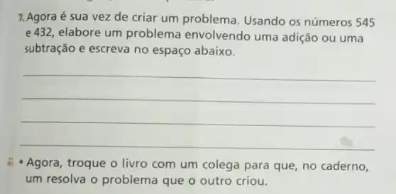 7. Agora é sua vez de criar um problema. Usando os números 545
e432, elabore um problema envolvendo uma adição ou uma
subtração e escreva no espaço abaixo.
__
- Agora, troque o livro com um colega para que, no caderno,
um resolva o problema que o outro criou.