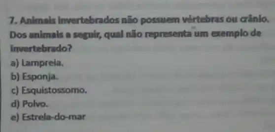 7. Animals invertebrados não possuem vértebras ou crânio.
Dos animais a seguir,qual não representa um exemplo de
invertebrado?
a) Lampreia.
b) Esponja.
c) Esquistossomo.
d) Polvo.
e) Estrela-do-mar