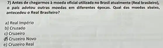 7) Antes de chegarmos à moeda oficial utilizada no Brasil atualmente (Real brasileiro),
- país adotou outras moedas em diferentes épocas. Qual das moedas abaixo,
antecedeu o Real Brasileiro?
a) Real Império
b) Cruzado
c) Cruzeiro
Cruzeiro Novo
e) Cruzeiro Real