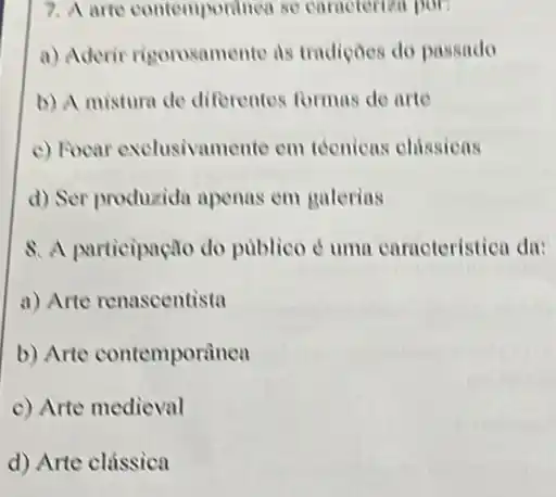 7. A arte contemporitneu se caracteriza por.
a) Aderir rigorosamente as tradiooes do passado
b) A mistura de diferentes formas de arte
c) Focar exclusivamente em téenicas clissicas
d) Ser produzida apenas em galerias
8. A participação do publico < umu caracteristica da:
a) Arte renascentista
b) Arte contemporâneu
c) Arte medieval
d) Arte clássica