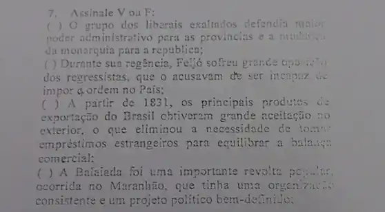 7. Assinale Vou F:
) O grupo dos liberais exaltados defendia maio:
poder administrativo para as provincias e a mudan...
da monarquia para a republica;
( ) Durante sua regência, Feijó sofreu grande oposiver
dos regressistas, que o acusavam de ser incapaz de
impor a ordern no País;
() A partir de 18:il, os principais produtos de
exportação do Brasil obtiversm grande aceitação no
exterior, o que eliminou a necessidade de to:nn
empréstimos estrangeiros para equilibrar a balan....
comercial;
() A Balaiada foi uma importante revolta popular
ocorrida no Maranhão , que tinha um?
consistente e um projeto politico bem-definido: