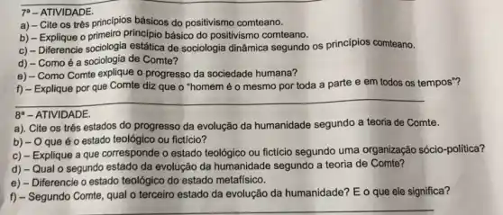 7. - ATIVIDADE.
a) - Cite os três principios básicos do positivismo comteano.
b) - Explique o primeiro princípio básico do positivismo comteano.
c) - Diferencie sociologia estática de sociologia dinâmica segundo os princípios comteano.
d) - Comoé a sociologia de Comte?
e) - Como Comte explique o progresso da sociedade humana?
f) - Explique por que Comte diz que o "homem é o mesmo por toda a parte e em todos os tempos"?
__
8 - ATIVIDADE.
a). Cite os três estados do progresso da evolução da humanidade segundo a teoria de Comte.
b) - O que éo estado teológico ou fictício?
c) - Explique a que corresponde o estado teológico ou fictício segundo uma organização sócio-política?
d) - Qual o segundo estado da evolução da humanidade segundo a teoria de Comte?
e) - Diferencie o estado teológico do estado metafísico.
f) - Segundo Comte, qual o terceiro estado da evolução da humanidade?E o que ele significa?