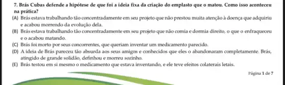 7. Brás Cubas defende a hipótese de que foi a ideia fixa da criação do emplasto que o matou. Como isso aconteceu
na prática?
(A) Brás estava trabalhando tão concentradamente em seu projeto que não prestou muita atenção à doença que adquiriu
e acabou morrendo da evolução dela.
(B) Brás estava trabalhando tão concentradamente em seu projeto que não comia edormia direito, o que o enfraqueceu
e o acabou matando.
(C) Brás foi morto por seus concorrentes, que queriam inventar um medicamento parecido.
(D) A ideia de Brás pareceu tão absurda aos seus amigos e conhecidos que eles o abandonaram completamente . Brás,
atingido de grande solidão definhou e morreu sozinho.
(E) Brás testou em si mesmo o medicamento que estava inventando, e ele teve efeitos colaterais letais.