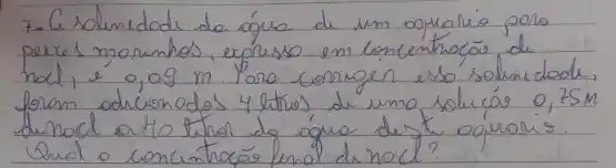 7- C solunidade de água de um oprusio poro perces mounhos, expresso em loneentrocio de hod, é o,og m Poro comugen esso solunidode, foram odicionodos 4 litros, de umo solucáo 0,75m du nool artio twhol do água de t. aguaris.
Qual o concuntróo lerol d nocl?