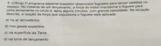 7. (Cftmg) O programa espacial brasileiro desenvolve foguetes para lançar satélites no
espaço. No de um lançamento a força do motor impulsiona o foguete para
cima lentamente no inicio e, após minutos, com grande velocidade Na situação
descrita, a reação da força que impulsiona o foguete está aplicada
a) no ar atmosférico.
b) nos gases expelidos.
c) na superficie da Terra
d) na torre de lançamento.