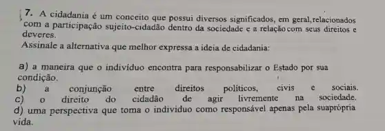 7. A cidadania é um conceito que possui diversos significados, em geral,relacionados
com a participação sujeito-cidadão dentro da sociedade e a relação com seus direitos e
deveres.
Assinale a alternativa que melhor expressa a ideia de cidadania:
a) a maneira que o indivíduo encontra para responsabilizar o Estado por sua
condição.
b) a conjunção entre	direitos políticos, civis e sociais.
C)	direito do cidadão de agir livremente na sociedade.
d) uma perspectiva que toma o individuo como responsável apenas pela suaprópria
vida.