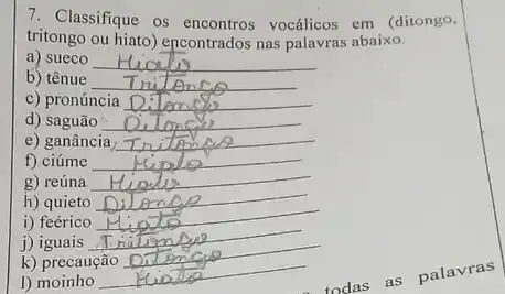 7. Classifique os encontros vocálicos em (ditongo,
tritongo ou hiato) encontrados nas palavras abaixo.
a) sueco __
b) tênue __
c) pronúncia __
d) saguão __
e) ganância __
f) ciúme __
g) reúna __
h) quieto
i) feérico __
j) iguais
k) precaução
1)moinho
__