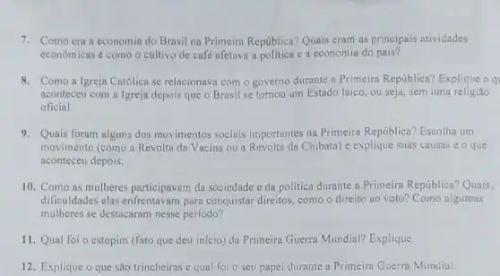 7. Como era a economia do Brasil na Primeira República?Quais eram as principais atividades
econômicas e como o cultivo de café afetava a política e a economia do país?
8. Como a Igreja Católica se relacionav com o governo durante a Primeira República?Explique o q
aconteceu com a Igreja depois que o Brasil se tornou um Estado laico, ou seja, sem uma religião
oficial
9. Quais foram alguns dos movimentos sociais importantes na Primeira República? Escolha um
movimento (como a Revolta da Vacina ou a Revolta da Chibata)e explique suas causas e o que
aconteceu depois.
10. Como as mulheres participavam da sociedade e da política durante a Primeira República?Quais .
dificuldades elas para conquistar direitos como o direito ao voto? Como algumas
mulheres se destacaram nesse período?
11. Qual foi o estopim (fato que deu início) da Primeira Guerra Mundial?Explique.
12. Explique o que são trincheiras e qual foi o seu papel durante a Primeira Guerra Mundial.