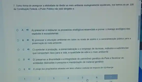 7. Como forma de assegurar a efetividade do direlto ao melo ambiente ecologicamene equilibrado, nos termos do art. 225
da Constituição Federal, o Poder Público não está obrigado a:
A 40 A) preservar e restaurar os processos ecologicos essencials e prover o manejo ecológico das
espécies e ecossistemas
B 4 B) promover a educação amblental em todos os nivels de ensino e a conscientização pública para a
preservação do melo ambiente.
C 40 C) controlar a produção a comercialização e o emprego de técnicas
icas, métodos e substâncias
que comportem risco para a vida, a qualidade de vida e o meio ambiente
D 4 D) preservar a diversidade e a integridade do patrimônio genético do Pais e fiscalizar as
entidades dedicadas a pesquisa e manipulação de material genético
E 4) E) exigir dos proprletârios situados em area urbana o estudo de Impacto de vizinhança.