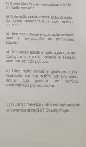 7) Como Max Weber conceituou a ideia
de "ação social"?
a) Uma ação social é toda ação tomada
de forma coordenada e com outros
sujeitos.
b) Uma ação social é toda ação voltada
para a remediação de problemas
sociais.
c) Uma ação social é toda ação que se
configura em meio coletivo e sempre
com um sentido politico.
d) Uma ação social é qualquer ação
realizada por um sujeito em um meio
social possua um sentido
determinado por seu autor.
8) Qual a diferença entre estranhamento
e desnaturalização?Exemplifique.