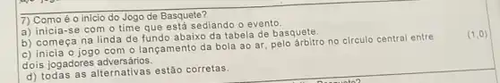 7) Como é o início do Jogo de Basquete?
a) inicia-se com o time que está sediando o evento.
b) começa na linda de fundo abaixo da tabela de basquete.
c) inicia o jogo com o lançamento da bola ao ar, pelo arbitro no circulo central entre
dois jogadores adversários.
d) todas as alternativas estão corretas.
(1,0)