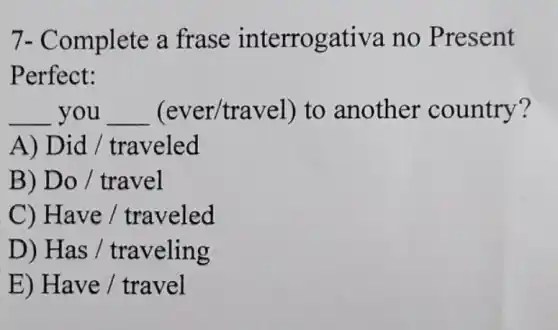 7- Complete a frase interrogativa no Present
Perfect:
__ you __ (ever/tra vel) to another country?
A) Di d / traveled
B) Do / travel
C) Have / traveled
D) Has / traveling
E) Have / travel