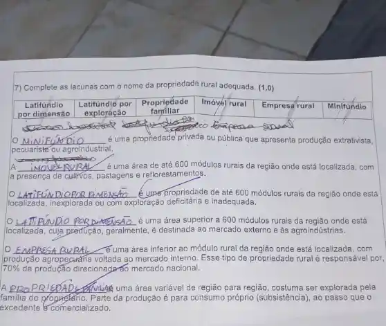 7) Complete as lacunas com o nome da propriedade rural adequada. (1,0)
Latifundio Latifundió por Propriedade Imóvél rural
Empresa rural
por dimensão exploráção
familiar
__ é uma propriedade privada ou pública que apresenta produção extrativista,
pecuarista ou agroindustrial.
A __ é uma área de até 600 módulos rurais da região onde está localizada, com
a presença de cultivos, pastagens e reflorestamentos.
__ propriedade de até 600 módulos rurais da região onde está
localizada , inexplorada ou com exploração deficitária e inadequada.
__ é uma área superior a 600 módulos rurais da região onde está L4TTPUNDO POR DIMENSAO
localizada, cuja predução , geralmente, é destinada ao mercado externo e às agroindústrias.
__ √ e uma area inferior ao módulo rural da região onde está localizada, com
produção agropecuária voltada ao mercado interno . Esse tipo de propriedade rural é responsável por,
70%  da produção direcionada áo mercado nacional.
A __ é uma área variável de região para região, costuma ser explorada pela
familia do proprietario. Parte da produção é para consumo próprio (subsistência), ao passo que o
excedente comercializado.