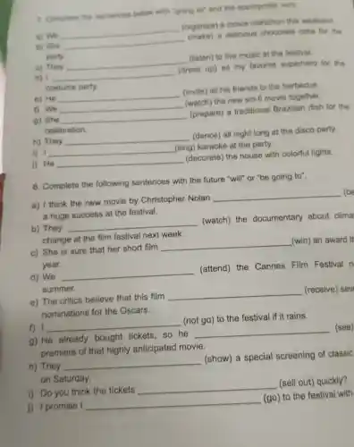 7. Complete the sentences below with "going for and the appropriate verb
a) We
__
(organize) a movie marathon this weekend
(make)a delicious chocolate cake for the
b) She
party.
c) They
__
(listen) to live music at the festival.
d) 1 __
(dress up) as my favorite superhero for the
costume party
e) He
__
(invite) all his friends to the barbecue.
f) We __
(watch) the new sci-fi movie together.
9) She __
(prepare) a traditional Brazilian dish for the
celebration.
h) They __
(dance) all night long at the disco party.
i) 1 __
(sing) karaoke at the party.
j) He __
(decorate) the house with colorful lights.
8. Complete the following sentences with the future "will" or "be going to".
a) I think the new movie by Christopher Nolan
__ (be
a huge success at the festival.
b) They
__
(watch) the documentary about clima
change at the film festival next week.
c) She is sure that her short film
__
(win) an award th
year.
d) We
__
(attend) the Cannes Film Festival n
summer.
e) The critics believe that this film
__
(receive) sev
nominations for the Oscars.
f) I __
(not go) to the festival if it rains.
g) He already bought tickets so he
__
(see)
premiere of that highly anticipated movie.
h) They
__
(show) a special screening of classic
on Saturday.
i) Do you think the tickets
__
(sell out) quickly?
j) 1 promise I
__
(go) to the festival with