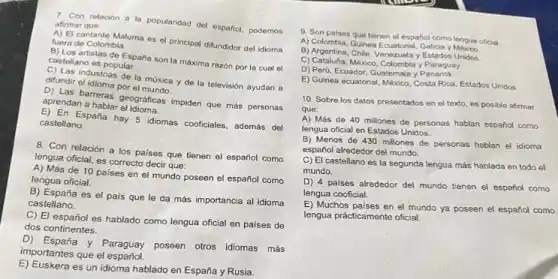 7. Con relacion a la popularidad del español podemos afirmar que:
A) El cantante Maluma es el principal difundidor del idioma fuera de Colombia.
B) Los artistas de España son la máxima razón por la cual el
castellano es popular.
c) Las industrias de la música y de la televisión ayudan a difundir el idioma por el music
aprens barreras geograficas impiden que más personas
aprendan a hablar
E) En España hay 5 idiomas cooficiales, además del
castellano.
8. Con relación a los países que tienen el español como
lengua oficial, es correcto decir que:
A) Más de 10 paises en el mundo poseen el español como
lengua oficial.
B) España es el pais que le da más importancia al idioma
castellano.
C) El español es hablado como lengua oficial en países de
dos continentes.
D) España y Paraguay poseen otros idiomas más
importantes que el español.
E) Euskera es un idioma hablado en España y Rusia.
9. Son paises que tienen el español como lengua oficial
A) Colombia, Guinea Ecuatorial, Galicia
B) Argentina, Chile, Venezuela y Estados Unidos.
C) Cataluha, Mexico, Colombia y Paraguay.
D) Perú, Ecuador, Guatemala y Panama.
E) Guinea ecuatorial, México Costa Rica, Estados Unidos
10. Sobre los datos presentados en el texto es posible afirmar
que:
A) Más de 40 millones de personas hablan español como
lengua oficial en Estados Unidos.
B) Menos de 430 millones de personas hablan el idioma
español alrededor del mundo.
C) El castellano es la segunda lengua más hablada en todo el
mundo.
D) 4 paises alrededor del mundo tienen el español como
lengua cooficial.
E) Muchos paises en el mundo ya poseen el español como
lengua prácticamente oficial.