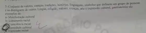 7- Conjunto de valores , crenças, tradições,histórias, linguagens , simbolos que definem um grupo de pessoas
e os distinguem de outros. Lingua, religião , valores, crenças, arte e expressão cultural , gastronomia são
exemplos de:
a- Manifestação cultural
b- Letramento racial
Consciência racial
dentidade cultural
Expressão racial