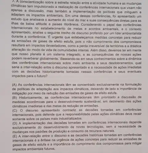 7. A conscientização sobre a estreita relação entre a atividade humana e as mudanças
climáticas tem impulsionado a realização de conferências internacionais que visam não
apenas a discussão , mas também a implementação de politicas que mitiguem e
adaptem os impactos ambientais. Em uma dessas conferências, foi apresentado um
estudo que analisava o aumento do nivel do mar e suas consequências diretas para as
ilhas de baixa altitude e paises litorâneos . Considerando o papel das conferências
internacionais no estabelecimento de metas e acordos ambientais, e o contexto
apresentado, analise o seguinte trecho de discurso proferido por um lider ambientalista
durante a conferência:E urgente que estabeleçamos medidas concretas para reduzir
as emissões de gases de efeito estufa, pois o não cumprimento dos compromissos
resultará em impactos devastadores, como a perda irreversivel de territórios e a drástica
alteração do modo de vida de comunidades inteiras. Além disso , devemos ter em mente
que nosso planeta é um sistema integrado e as consequências de nossas ações
podem reverberar globalmente." Baseando -se em seus conhecimentos sobre a dinâmica
das conferências internacionais sobre meio ambiente e seus desdobramentos, qual
seria a inter-relação entre o discurso apresentado e a necessidade de ações imediatas
com as decisões historicamente tomadas nessas conferências e seus eventuais
impactos para o futuro?
(A) As conferências internacionais têm se concentrado exclusivamente na formulação
de políticas de adaptação aos impactos climáticos, deixando de lado a importância da
mitigação por meio da redução das emissões de gases de efeito estufa.
(B) Historicamente , as conferências internacionais têm priorizado a discussão de
medidas econômicas para o desenvolvimento sustentável, em detrimento das ações
climáticas imediatas e das metas de redução de emissões.
(C) 0 discurso apresentado contradiz as decisões tomadas em conferências
internacionais, pois defende que a responsabilidade pelas ações climáticas deve recair
somente sobre os países mais industrializados.
(D) A implementação das decisões tomadas em conferências internacionais depende
exclusivamente do desenvolvimento de novas tecnologias, sem a necessidade de
mudanças nos padrões de produção e consumo de recursos naturais.
(E) A inter-relação entre o discurso e as decisões históricas tomadas em conferências
internacionais é a ênfase na urgência de ações concretas para reduzir as emissões de
gases de efeito estufa e a importância do cumprimento dos compromissos para mitigar
impactos ambientais futuros.