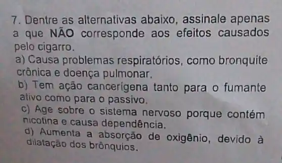 7. Dentre as alternativas abaixo , assinale apenas
a que NÃO corresponde aos efeitos causados
pelo cigarro.
a) Causa problemas respiratórios, como bronquite
crônica e doença pulmonar.
b) Tem ação cancerigena tanto para o fumante
ativo como para o passivo.
c) Age sobre o sistema nervoso porque contém
nicotina e causa dependência.
d) Aumenta a absorção de oxigênio, devido à
dilatação dos brônquios.