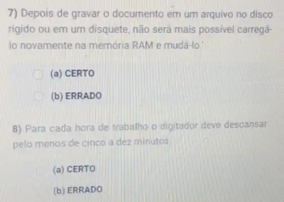 7) Depois de gravar o documento em um arquivo no disco
rigido ou em um disquete, não será mais possivel carregá-
lo novamente na memória RAM e mudá-lo.
(a) CERTO
(b) ERRADO
8) Para cada hora de trabalho o digitador deve descansar
pelo menos de cinco a dez minutos.
(a) CERTO
(b) ERRADO