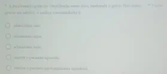 7. A desidratação pode ser classificada como leve moderada e grave. Nos casos 1 ponto
graves em adultos, a melhor recomendação é:
administrar soro
administrar água.
administrar leite
manter o paciente aquecido.
manter o paciente em temperatura agradável.
