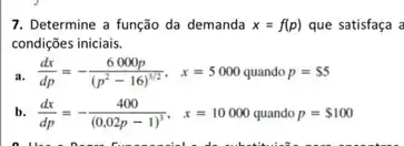 7. Determine a função da demanda x=f(p) que satisfaça a
condições iniciais.
a. (dx)/(dp)=-(6000p)/((p^2)-16)^(1/2), x=5000 quandop= 5
b. (dx)/(dp)=-(400)/((0,02p-1)^3), x=10000 quandop= 100