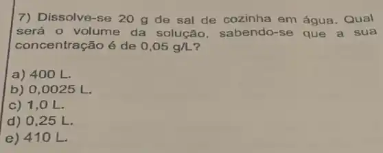 7) Dissolve-se 20 g de sal de cozinha em água . Qual
será o volume da solução . sabendo-se que a sua
con entração é de 0,05g/L
a) 400 L.
b) 0,0025 L.
c) 1,0 L.
d) 0,25 L.
e) 41 OL.